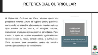REFERENCIAL CURRICULAR
O Referencial Curricular de Viana, situa-se dentro da
perspectiva Histórico Cultural de Vygotsky (2007), que busca
compreender os aspectos relacionados às relações entre a
ação humana de um lado e, as situações culturais,
institucionais e históricas em que ocorre o aprendizado. Para
o autor, o sujeito se constitui apreendendo significados nas
relações sociais e, nestas, constrói cultura. O currículo de
Viana apresenta essa perspectiva, porém ele também
caminha pela construção do conhecimento.
 