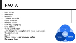 PAUTA
• Boas vindas;
• Mensagem;
• Dinâmica;
• Tema do ano 2023;
• Grade curricular;
• Plano de ensino;
• Caderno pedagógico;
• Livro didático;
• Como aprendemos?
• Alfabetização na educação infantil (mitos e verdades);
• Contos clássicos;
• Kahoot;
• Mão na massa: eu construo, eu realizo.
• Mensagem final.
 