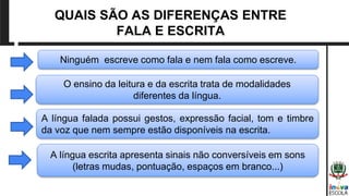 QUAIS SÃO AS DIFERENÇAS ENTRE
FALA E ESCRITA
Ninguém escreve como fala e nem fala como escreve.
O ensino da leitura e da escrita trata de modalidades
diferentes da língua.
A língua falada possui gestos, expressão facial, tom e timbre
da voz que nem sempre estão disponíveis na escrita.
A língua escrita apresenta sinais não conversíveis em sons
(letras mudas, pontuação, espaços em branco...)
 