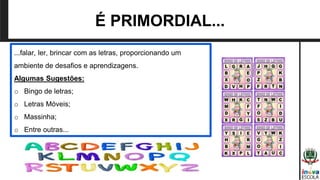 ...falar, ler, brincar com as letras, proporcionando um
ambiente de desafios e aprendizagens.
Algumas Sugestões:
o Bingo de letras;
o Letras Móveis;
o Massinha;
o Entre outras...
É PRIMORDIAL...
 