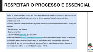 RESPEITAR O PROCESSO É ESSENCIAL
Todas as vezes que falamos que cada criança tem seu tempo, devemos pensar um pouquinho sobre
o desenvolvimento infantil, assim em como se dá nos aspectos físicos (motor e cognitivo) e
emocionais (social).
É claro que existem fatores externos que podem influenciar o desenvolvimento da criança, como por
exemplo:
•O ambiente em que ela vive;
•O contexto familiar;
•A quantidade de estímulos que ela recebe.
No entanto, existem marcos do desenvolvimento que são estabelecidos pela ciência, que ajudam
profissionais a se orientarem, identificarem os ganhos da criança e o que ainda precisa ser
estimulado. O que não podemos, é deixar que esses fatores sejam decisivos para o alcance de
habilidades necessárias na conclusão da Educação Infantil.
 