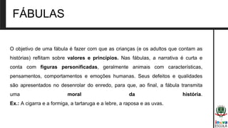 O objetivo de uma fábula é fazer com que as crianças (e os adultos que contam as
histórias) reflitam sobre valores e princípios. Nas fábulas, a narrativa é curta e
conta com figuras personificadas, geralmente animais com características,
pensamentos, comportamentos e emoções humanas. Seus defeitos e qualidades
são apresentados no desenrolar do enredo, para que, ao final, a fábula transmita
uma moral da história.
Ex.: A cigarra e a formiga, a tartaruga e a lebre, a raposa e as uvas.
FÁBULAS
 