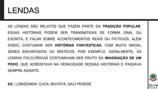 LENDAS
AS LENDAS SÃO RELATOS QUE FAZEM PARTE DA TRADIÇÃO POPULAR.
ESSAS HISTÓRIAS PODEM SER TRANSMITIDAS DE FORMA ORAL OU
ESCRITA, E FALAR SOBRE ACONTECIMENTOS REAIS OU FICTÍCIOS. ALÉM
DISSO, COSTUMAM SER HISTÓRIAS FANTÁSTICAS, COM MUITA MAGIA,
SERES ENCANTADOS OU MÍSTICOS, POR EXEMPLO. GERALMENTE, AS
LENDAS FOLCLÓRICAS COSTUMAVAM SER FRUTO DA IMAGINAÇÃO DE UM
POVO, QUE ACREDITAVA NA VERACIDADE DESSAS HISTÓRIAS E PASSAVA
SEMPRE ADIANTE.
EX.: LOBISOMEM, CUCA, BOITATÁ, SACI PERERÊ
 