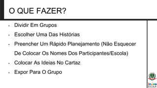 O QUE FAZER?
• Dividir Em Grupos
• Escolher Uma Das Histórias
• Preencher Um Rápido Planejamento (Não Esquecer
De Colocar Os Nomes Dos Participantes/Escola)
• Colocar As Ideias No Cartaz
• Expor Para O Grupo
 