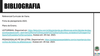 BIBLIOGRAFIA
Referencial Curricular de Viana.
Ficha de planejamento 2023.
Plano de Ensino.
LEITURINHA. Disponivel em: https://leiturinha.com.br/blog/entenda-as-diferencas-entre-fabulas-lendas-
econtosclassicos/#:~:text=De%20forma%20resumida%2C%20os%20contos,verdadeira%20viagem%2
0para%20castelos%20encantados. Acesso em: 29 mar. 2023.
PEDAGOGIA AO PÉ DA LETRA. Disponível em: https://pedagogiaaopedaletra.com/a-importancia-dos-
contos-de-fadas-na-alfabetizacao/. Acesso em: 29 mar. 2023.
 