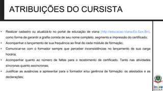 • Realizar cadastro ou atualizá-lo no portal de educação de viana (http://educacao.Viana.Es.Gov.Br/),
como forma de garantir a grafia correta de seu nome completo, segmento e impressão do certificado;
• Acompanhar o lançamento de sua frequência ao final de cada módulo de formação;
• Comunicar-se com o formador sempre que perceber inconsistências no lançamento de sua carga
horária;
• Acompanhar quanto ao número de faltas para o recebimento de certificado. Tanto nas atividades
síncronas quanto assíncronas;
• Justificar as ausências e apresentar para o formador e/ou gerência de formação: os atestados e as
declarações;
ATRIBUIÇÕES DO CURSISTA
 