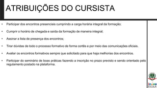 • Participar dos encontros presenciais cumprindo a carga horária integral da formação;
• Cumprir o horário de chegada e saída da formação de maneira integral;
• Assinar a lista de presença dos encontros;
• Tirar dúvidas de todo o processo formativo de forma cortês e por meio das comunicações oficiais.
• Avaliar os encontros formativos sempre que solicitado para que haja melhorias dos encontros.
• Participar do seminário de boas práticas fazendo a inscrição no prazo previsto e sendo orientado pelo
regulamento postado na plataforma.
ATRIBUIÇÕES DO CURSISTA
 