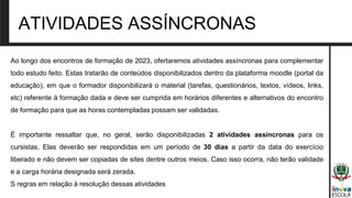 ATIVIDADES ASSÍNCRONAS
Ao longo dos encontros de formação de 2023, ofertaremos atividades assíncronas para complementar
todo estudo feito. Estas tratarão de conteúdos disponibilizados dentro da plataforma moodle (portal da
educação), em que o formador disponibilizará o material (tarefas, questionários, textos, vídeos, links,
etc) referente à formação dada e deve ser cumprida em horários diferentes e alternativos do encontro
de formação para que as horas contempladas possam ser validadas.
É importante ressaltar que, no geral, serão disponibilizadas 2 atividades assíncronas para os
cursistas. Elas deverão ser respondidas em um período de 30 dias a partir da data do exercício
liberado e não devem ser copiadas de sites dentre outros meios. Caso isso ocorra, não terão validade
e a carga horária designada será zerada.
S regras em relação à resolução dessas atividades
 
