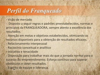 Perfil do Franqueado
- Visão de mercado
- Disposto a seguir regras e padrões preestabelecidos, normas e
princípios da FRANQUEADORA, sempre atento a excelência dos
resultados.
- Atenção em metas e objetivos estabelecidos, otimizando os
recursos disponíveis para a obtenção de resultados eficazes.
- Relacionamento interpessoal
- Raciocínio conceitual e analítico
- Iniciativa e tenacidade
- Disposição para trabalhar mais do que a jornada normal para o
sucesso do empreendimento. Esforço contínuo para superar
obstáculos e obter resultados.
- Espírito de equipe e liderança.
 