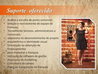 Suporte oferecido
• Análise e escolha de ponto comercial.
• Seleção e recrutamento de equipe de
franquia.
• Treinamento técnicos, administrativos e
comerciais.
• Assessoria no desenvolvimento do projeto
• arquitetônico e identidade visual.
• Orientação na obtenção de
financiamentos
• para implantar a franquia.
• Indicação de software de gestão.
• Assessoria de marketing.
• Consultoria de campo.
• Plano de inauguração da franquia
 