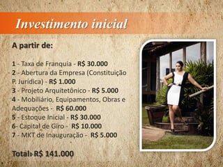 Investimento inicial
A partir de:
1 - Taxa de Franquia - R$ 30.000
2 - Abertura da Empresa (Constituição
P. Jurídica) - R$ 1.000
3 - Projeto Arquitetônico - R$ 5.000
4 - Mobiliário, Equipamentos, Obras e
Adequações - R$ 60.000
5 - Estoque Inicial - R$ 30.000
6- Capital de Giro - R$ 10.000
7 - MKT de Inauguração - R$ 5.000
Total: R$ 141.000
 