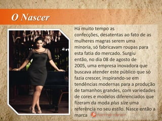 O Nascer
Há muito tempo as
confecções, desatentas ao fato de as
mulheres magras serem uma
minoria, só fabricavam roupas para
esta fatia do mercado. Surgiu
então, no dia 08 de agosto de
2005, uma empresa inovadora que
buscava atender este público que só
fazia crescer, inspirando-se em
tendências modernas para a produção
de tamanhos grandes, com variedades
de cores e modelos diferenciados que
fizeram da moda plus size uma
referência no seu estilo. Nasce então a
marca
 