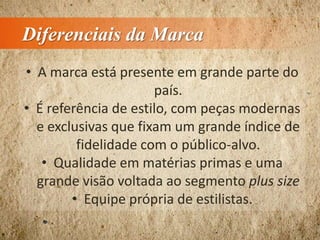 Diferenciais da Marca
• A marca está presente em grande parte do
país.
• É referência de estilo, com peças modernas
e exclusivas que fixam um grande índice de
fidelidade com o público-alvo.
• Qualidade em matérias primas e uma
grande visão voltada ao segmento plus size
• Equipe própria de estilistas.
 