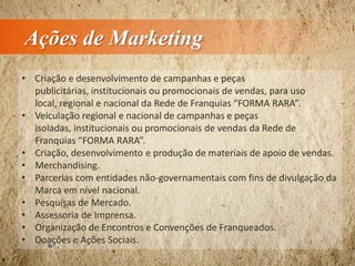 Ações de Marketing
• Criação e desenvolvimento de campanhas e peças
publicitárias, institucionais ou promocionais de vendas, para uso
local, regional e nacional da Rede de Franquias “FORMA RARA”.
• Veiculação regional e nacional de campanhas e peças
isoladas, institucionais ou promocionais de vendas da Rede de
Franquias “FORMA RARA”.
• Criação, desenvolvimento e produção de materiais de apoio de vendas.
• Merchandising.
• Parcerias com entidades não-governamentais com fins de divulgação da
Marca em nível nacional.
• Pesquisas de Mercado.
• Assessoria de Imprensa.
• Organização de Encontros e Convenções de Franqueados.
• Doações e Ações Sociais.
 