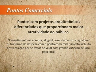 Pontos Comerciais
Pontos com projetos arquitetônicos
diferenciados que proporcionam maior
atratividade ao público.
O investimento na compra, aluguel, arrendamento ou qualquer
outra forma de despesa com o ponto comercial não está incluído
nesta relação por se tratar de valor com grande variação de local
para local.
 