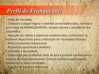 Perfil do FranqueadoPerfil do Franqueado
- Visão de mercado
- Disposto a seguir regras e padrões preestabelecidos, normas e
princípios da FRANQUEADORA, sempre atento a excelência dos
resultados.
- Atenção em metas e objetivos estabelecidos, otimizando os
recursos disponíveis para a obtenção de resultados eficazes.
- Relacionamento interpessoal
- Raciocínio conceitual e analítico
- Iniciativa e tenacidade
- Disposição para trabalhar mais do que a jornada normal para o
sucesso do empreendimento. Esforço contínuo para superar
obstáculos e obter resultados.
- Espírito de equipe e liderança.
 