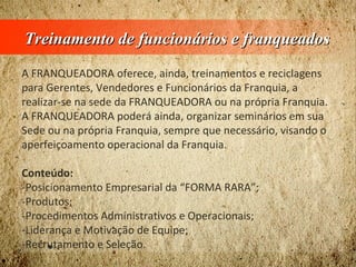 Treinamento de funcionários e franqueadosTreinamento de funcionários e franqueados
A FRANQUEADORA oferece, ainda, treinamentos e reciclagens
para Gerentes, Vendedores e Funcionários da Franquia, a
realizar-se na sede da FRANQUEADORA ou na própria Franquia.
A FRANQUEADORA poderá ainda, organizar seminários em sua
Sede ou na própria Franquia, sempre que necessário, visando o
aperfeiçoamento operacional da Franquia.
Conteúdo:
-Posicionamento Empresarial da “FORMA RARA”;
-Produtos;
-Procedimentos Administrativos e Operacionais;
-Liderança e Motivação de Equipe;
-Recrutamento e Seleção.
 