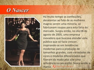 O NascerO Nascer
Há muito tempo as confecções,
desatentas ao fato de as mulheres
magras serem uma minoria, só
fabricavam roupas para esta fatia do
mercado. Surgiu então, no dia 08 de
agosto de 2005, uma empresa
inovadora que buscava atender este
público que só fazia crescer,
inspirando-se em tendências
modernas para a produção de
tamanhos grandes, com variedades de
cores e modelos diferenciados que
fizeram da moda plus size uma
referência no seu estilo. Nasce então a
marca
 