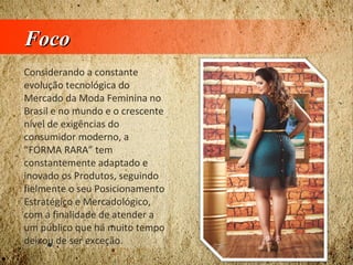 FocoFoco
Considerando a constante
evolução tecnológica do
Mercado da Moda Feminina no
Brasil e no mundo e o crescente
nível de exigências do
consumidor moderno, a
“FORMA RARA” tem
constantemente adaptado e
inovado os Produtos, seguindo
fielmente o seu Posicionamento
Estratégico e Mercadológico,
com a finalidade de atender a
um público que há muito tempo
deixou de ser exceção.
 