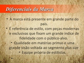 Diferenciais da MarcaDiferenciais da Marca
• A marca está presente em grande parte do
país.
• É referência de estilo, com peças modernas
e exclusivas que fixam um grande índice de
fidelidade com o público-alvo.
• Qualidade em matérias primas e uma
grande visão voltada ao segmento plus size
• Equipe própria de estilistas.
 