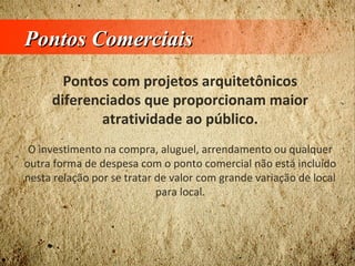 Pontos ComerciaisPontos Comerciais
Pontos com projetos arquitetônicos
diferenciados que proporcionam maior
atratividade ao público.
O investimento na compra, aluguel, arrendamento ou qualquer
outra forma de despesa com o ponto comercial não está incluído
nesta relação por se tratar de valor com grande variação de local
para local.
 