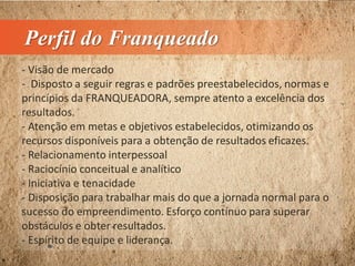 Perfil do Franqueado
- Visão de mercado
- Disposto a seguir regras e padrões preestabelecidos, normas e
princípios da FRANQUEADORA, sempre atento a excelência dos
resultados.
- Atenção em metas e objetivos estabelecidos, otimizando os
recursos disponíveis para a obtenção de resultados eficazes.
- Relacionamento interpessoal
- Raciocínio conceitual e analítico
- Iniciativa e tenacidade
- Disposição para trabalhar mais do que a jornada normal para o
sucesso do empreendimento. Esforço contínuo para superar
obstáculos e obter resultados.
- Espírito de equipe e liderança.
 