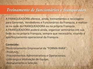 Treinamento de funcionários e franqueados
A FRANQUEADORA oferece, ainda, treinamentos e reciclagens
para Gerentes, Vendedores e Funcionários da Franquia, a realizar-
se na sede da FRANQUEADORA ou na própria Franquia.
A FRANQUEADORA poderá ainda, organizar seminários em sua
Sede ou na própria Franquia, sempre que necessário, visando o
aperfeiçoamento operacional da Franquia.
Conteúdo:
-Posicionamento Empresarial da “FORMA RARA”;
-Produtos;
-Procedimentos Administrativos e Operacionais;
-Liderança e Motivação de Equipe;
-Recrutamento e Seleção.
 