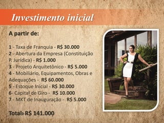 Investimento inicial
A partir de:
1 - Taxa de Franquia - R$ 30.000
2 - Abertura da Empresa (Constituição
P. Jurídica) - R$ 1.000
3 - Projeto Arquitetônico - R$ 5.000
4 - Mobiliário, Equipamentos, Obras e
Adequações - R$ 60.000
5 - Estoque Inicial - R$ 30.000
6- Capital de Giro - R$ 10.000
7 - MKT de Inauguração - R$ 5.000
Total: R$ 141.000
 