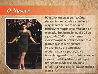 O Nascer
Há muito tempo as confecções,
desatentas ao fato de as mulheres
magras serem uma minoria, só
fabricavam roupas para esta fatia do
mercado. Surgiu então, no dia 08 de
agosto de 2005, uma empresa
inovadora que buscava atender este
público que só fazia crescer,
inspirando-se em tendências
modernas para a produção de
tamanhos grandes, com variedades de
cores e modelos diferenciados que
fizeram da moda plus size uma
referência no seu estilo. Nasce então a
marca
 