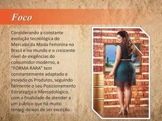 Foco
Considerando a constante
evolução tecnológica do
Mercado da Moda Feminina no
Brasil e no mundo e o crescente
nível de exigências do
consumidor moderno, a
“FORMA RARA” tem
constantemente adaptado e
inovado os Produtos, seguindo
fielmente o seu Posicionamento
Estratégico e Mercadológico,
com a finalidade de atender a
um público que há muito
tempo deixou de ser exceção.
 