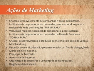 Ações de Marketing
• Criação e desenvolvimento de campanhas e peças publicitárias,
institucionais ou promocionais de vendas, para uso local, regional e
nacional da Rede de Franquias “FORMA RARA”.
• Veiculação regional e nacional de campanhas e peças isoladas,
institucionais ou promocionais de vendas da Rede de Franquias
“FORMA RARA”.
• Criação, desenvolvimento e produção de materiais de apoio de vendas.
• Merchandising.
• Parcerias com entidades não-governamentais com fins de divulgação da
Marca em nível nacional.
• Pesquisas de Mercado.
• Assessoria de Imprensa.
• Organização de Encontros e Convenções de Franqueados.
• Doações e Ações Sociais.
 