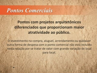 Pontos Comerciais
Pontos com projetos arquitetônicos
diferenciados que proporcionam maior
atratividade ao público.
O investimento na compra, aluguel, arrendamento ou qualquer
outra forma de despesa com o ponto comercial não está incluído
nesta relação por se tratar de valor com grande variação de local
para local.
 