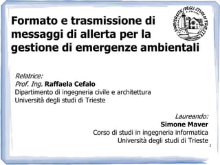 1 Formato e trasmissione di messaggi di allerta per la gestione di emergenze ambientali Relatrice: Prof. Ing. Raffaela Cefalo Dipartimento di ingegneria civile e architettura Università degli studi di Trieste Laureando: Simone Maver Corso di studi in ingegneria informatica Università degli studi di Trieste 