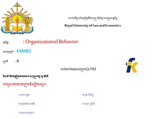 សាកលវិទ្យាល័យភូមិន្ទន្ីតិសាស្រ្ដន្ិងវិទ្យាសាស្រ្ដស្ដ្ឋកិច្ច
RoyalUniversity of LawandEconomics
មុខវិជ្ជា : OrganizationalBehavior
សលខកូដ្ថ្នា ក់ :E4MB2
ស្រកុមទ្យី : ៩
ការទ្យំនាក់ទ្យំន្ងរប្់ស្រកុមហុន្ FKI
ណែនាំន្ិងបសស្រងៀន្សោយសោកសាស្រសាដ ចារយ្ូសវ៉េងន្ី
បកស្រសាយសោយស្រកុមន្ិ្សិតស្ម ោះ
១.សេជ េន្លក ៥.ខុន្ េិ្ិទ្យធ
២.មូលណ្ម ច្មវីរៈ ៣.្ុក ស្រ្ីលី
៦.្ន្្ុខណា
 