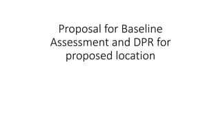 Proposal for Baseline
Assessment and DPR for
proposed location
 