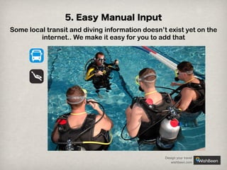 5. Easy Manual Input
Some local transit and diving information doesn’t exist yet on the
internet.. We make it easy for you to add that

Design your travel
wishbeen.com

 
