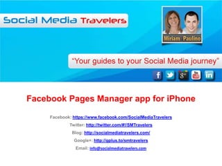 Facebook Pages Manager app for iPhone
     Facebook: https://www.facebook.com/SocialMediaTravelers
             Twitter: http://twitter.com/#!/SMTravelers
              Blog: http://socialmediatravelers.com/
               Google+: http://gplus.to/smtravelers
                Email: info@socialmediatravelers.com
 