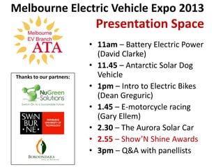 Melbourne Electric Vehicle Expo 2013
                           Presentation Space
                          • 11am – Battery Electric Power
                            (David Clarke)
                          • 11.45 – Antarctic Solar Dog
Thanks to our partners:     Vehicle
                          • 1pm – Intro to Electric Bikes
                            (Dean Greguric)
                          • 1.45 – E-motorcycle racing
                            (Gary Ellem)
                          • 2.30 – The Aurora Solar Car
                          • 2.55 – Show’N Shine Awards
                          • 3pm – Q&A with panellists
 