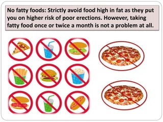 No fatty foods: Strictly avoid food high in fat as they put
you on higher risk of poor erections. However, taking
fatty fo...