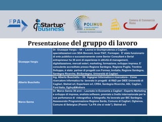 Presentazione del gruppo di lavoro
Giuseppe Vargiu
Dr. Giuseppe Vargiu – 64 - Laurea in Giurisprudenza a Cagliari,
specializzazioni con SDA Bocconi, Isvor FIAT, Formaper. E’ stato funzionario
di ente pubblico e successivamente come Senior Consultant e Serial
entrepreneur ha 30 anni di esperienza in attività di management,
digitalizzazione, mercati esteri, marketing, formazione, sviluppo impresa. E’
consulente accreditato presso Regione Sardegna, Regione Puglia, Trentino
Sviluppo, è stato partner di progetti con Formez, Invitalia, Regione Sardegna,
Sardegna Ricerche, BicSardegna, Università di Cagliari.
Alberto Buschettu
Ing. Alberto Buschettu – 39- Ingegner Informatico e ricercatore– Come
ricercatore informatico ha lavorato in progetti di R&D per DIEE Università di
Cagliari, Stelnet srl, Experteam srl, CRS4, Sardegna Ricerche, ASL Cagliari,
Ford Italia, Ogilvy&Mothers
Marco Sanna
Dr. Marco Sanna 39 anni – Laureato in Economia a Cagliari - Esperto Marketing
e sviluppo di impresa, analista software, premiato a livello internazionale per le
sue perfomance di videografica e fotografia. Ha lavorato per BIC Sardegna,
Assessorato Programmazione Regione Sarda, Comune di Cagliari, Oghenoa,
Comune di Selargius (Premio “La PA che si vede”), Stelnet srl.
 