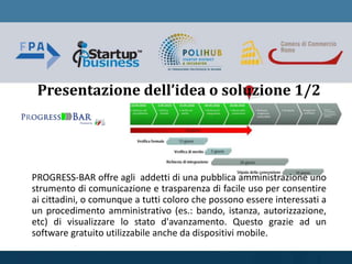 PROGRESS-BAR offre agli addetti di una pubblica amministrazione uno
strumento di comunicazione e trasparenza di facile uso per consentire
ai cittadini, o comunque a tutti coloro che possono essere interessati a
un procedimento amministrativo (es.: bando, istanza, autorizzazione,
etc) di visualizzare lo stato d'avanzamento. Questo grazie ad un
software gratuito utilizzabile anche da dispositivi mobile.
Presentazione dell’idea o soluzione 1/2
 