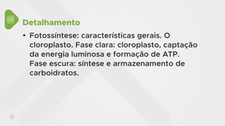 4
Detalhamento
y Fotossíntese: características gerais. O
cloroplasto. Fase clara: cloroplasto, captação
da energia luminosa e formação de ATP.
Fase escura: síntese e armazenamento de
carboidratos.
 
