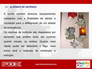 3.1 ALARMES DE INCÊNDIO
A bordo existem diversos equipamentos
instalados com a finalidade de alertar a
tripulação para a deflagração de um estado
de emergência.
Os alarmes de incêndio são disparados por
sensores que podem tanto ser sonoros
quanto visuais, ou ambos. Quanto mais
rápido puder ser detectado o fogo, mais
breve será a resposta de contenção e
extinção.
 