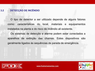 3.2 DETECÇÃO DE INCÊNDIO
O tipo de detector a ser utilizado depende de alguns fatores
como: características do local, materiais e equipamentos
instalados na planta e do risco de incêndio ali existente.
Os sistemas de detecção e alarme podem estar conectados a
aparelhos de extinção das chamas. Estes dispositivos são
geralmente ligados às sequências de parada de emergência.
 
