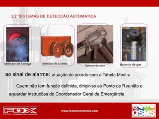 3.2 SISTEMAS DE DETECÇÃO AUTOMATICA
detector de fumaça detector de chama detector de gas
ao sinal de alarme: atuação de acordo com a Tabela Mestra
Quem não tem função definida, dirigir-se ao Ponto de Reunião e
aguardar instruções do Coordenador Geral da Emergência.
Detector de calor
 