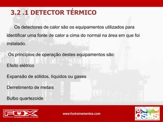 3.2 .1 DETECTOR TÉRMICO
Os detectores de calor são os equipamentos utilizados para
identificar uma fonte de calor a cima do normal na área em que foi
instalado.
Os princípios de operação destes equipamentos são:
Efeito elétrico
Expansão de sólidos, líquidos ou gases
Derretimento de metais
Bulbo quartezoide
 