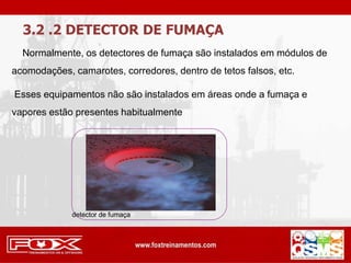 3.2 .2 DETECTOR DE FUMAÇA
Normalmente, os detectores de fumaça são instalados em módulos de
acomodações, camarotes, corredores, dentro de tetos falsos, etc.
Esses equipamentos não são instalados em áreas onde a fumaça e
vapores estão presentes habitualmente
detector de fumaça
 