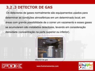 3.2 .3 DETECTOR DE GAS
Os detectores de gases normalmente são equipamentos usados para
determinar as condições atmosféricas em um determinado local, em
áreas com grande possibilidade de o correr um vazamento e esses gases
se acumularem são instalados detectores, levando em consideração
densidade (concentração na parte superior ou inferior).
detector de gas
 