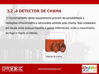 3.2 .4 DETECTOR DE CHAMA
O funcionamento deste equipamento provém da sensibilidade a
radiações infravermelha e ultravioleta emitida pela chama. São instalados
em locais onde possua líquidos e gases inflamáveis, onde o crescimento
do fogo e rápido e intenso.
detector de chama
 