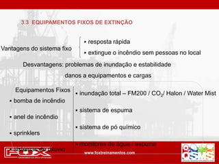 3.3 EQUIPAMENTOS FIXOS DE EXTINÇÃO
Vantagens do sistema fixo
 resposta rápida
 extingue o incêndio sem pessoas no local
Equipamentos Fixos
 bomba de incêndio
 anel de incêndio
 sprinklers
 sistemas de dilúvio
 inundação total – FM200 / CO2/ Halon / Water Mist
 sistema de espuma
 sistema de pó químico
 monitores de água / espuma
Desvantagens: problemas de inundação e estabilidade
danos a equipamentos e cargas
 